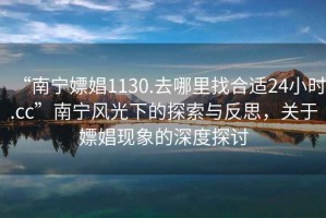 “南寧嫖娼1130.去哪里找合適24小時.cc”南寧風(fēng)光下的探索與反思，關(guān)于嫖娼現(xiàn)象的深度探討