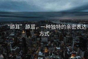 “舔耳”舔耳，一種獨特的親密表達方式