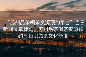 “蘇州品茶喝茶資源預(yù)約平臺(tái)”當(dāng)日新聞文章標(biāo)題，蘇州品茶喝茶資源預(yù)約平臺(tái)引領(lǐng)茶文化新潮