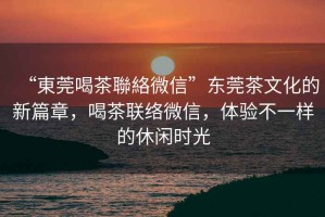 “東莞喝茶聯絡微信”東莞茶文化的新篇章，喝茶聯絡微信，體驗不一樣的休閑時光