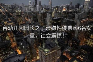 臺(tái)幼兒園園長(zhǎng)之子涉嫌性侵猥褻6名女童，社會(huì)震驚！