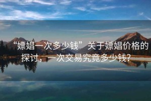 “嫖娼一次多少錢”關(guān)于嫖娼價格的探討，一次交易究竟多少錢？