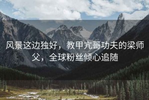 風(fēng)景這邊獨(dú)好，教甲亢哥功夫的梁師父，全球粉絲傾心追隨