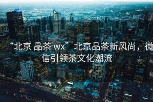 “北京 品茶 wx”北京品茶新風尚，微信引領茶文化潮流