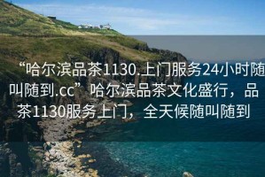 “哈爾濱品茶1130.上門服務24小時隨叫隨到.cc”哈爾濱品茶文化盛行，品茶1130服務上門，全天候隨叫隨到