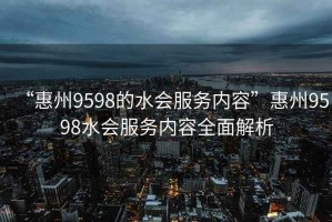 “惠州9598的水會服務(wù)內(nèi)容”惠州9598水會服務(wù)內(nèi)容全面解析