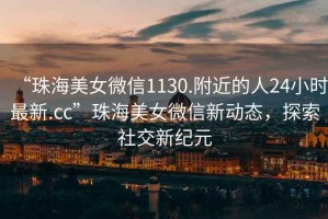 “珠海美女微信1130.附近的人24小時最新.cc”珠海美女微信新動態，探索社交新紀元