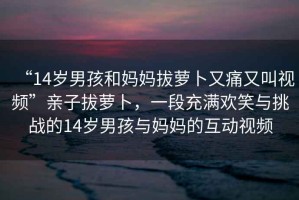 “14歲男孩和媽媽拔蘿卜又痛又叫視頻”親子拔蘿卜，一段充滿歡笑與挑戰的14歲男孩與媽媽的互動視頻