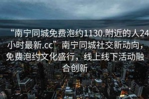 “南寧同城免費泡約1130.附近的人24小時最新.cc”南寧同城社交新動向，免費泡約文化盛行，線上線下活動融合創新