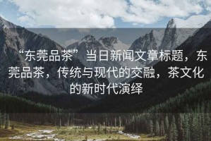 “東莞品茶”當日新聞文章標題，東莞品茶，傳統與現代的交融，茶文化的新時代演繹