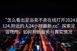 “怎么看出足浴賣不賣在線打開20241124.附近的人24小時最新.cc”探索足浴場所，如何判斷服務與真實情況