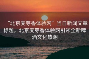 “北京麥芽香體驗網”當日新聞文章標題，北京麥芽香體驗網引領全新啤酒文化熱潮