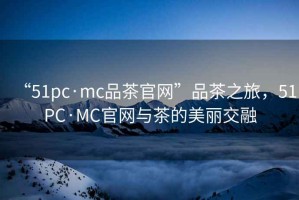 “51pc·mc品茶官網(wǎng)”品茶之旅，51PC·MC官網(wǎng)與茶的美麗交融