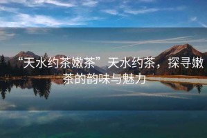 “天水約茶嫩茶”天水約茶，探尋嫩茶的韻味與魅力