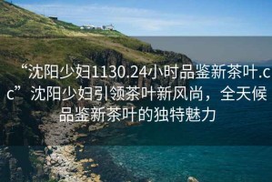 “沈陽少婦1130.24小時品鑒新茶葉.cc”沈陽少婦引領茶葉新風尚，全天候品鑒新茶葉的獨特魅力