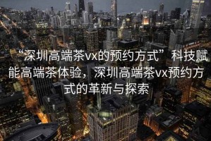 “深圳高端茶vx的預約方式”科技賦能高端茶體驗，深圳高端茶vx預約方式的革新與探索