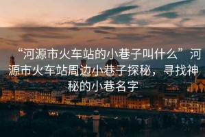 “河源市火車站的小巷子叫什么”河源市火車站周邊小巷子探秘，尋找神秘的小巷名字