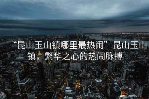 “昆山玉山鎮(zhèn)哪里最熱鬧”昆山玉山鎮(zhèn)，繁華之心的熱鬧脈搏