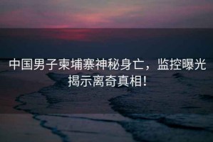 中國男子柬埔寨神秘身亡，監(jiān)控曝光揭示離奇真相！