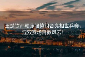 王楚欽孫穎莎強勢組合亮相世乒賽，混雙賽場再掀風云！