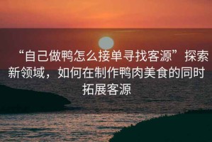 “自己做鴨怎么接單尋找客源”探索新領(lǐng)域，如何在制作鴨肉美食的同時(shí)拓展客源