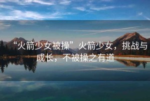 “火箭少女被操”火箭少女，挑戰與成長，不被操之有道