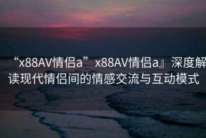 “x88AV情侶a”x88AV情侶a』深度解讀現代情侶間的情感交流與互動模式