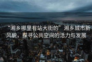 “湘鄉哪里有站大街的”湘鄉城市新風貌，探尋公共空間的活力與發展