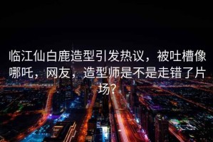 臨江仙白鹿造型引發熱議，被吐槽像哪吒，網友，造型師是不是走錯了片場？
