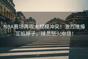 NBA賽場再現(xiàn)大規(guī)模沖突！激烈推搡互掐脖子，球員怒火中燒！