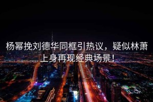 楊冪挽劉德華同框引熱議，疑似林蕭上身再現經典場景！