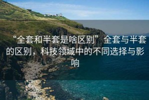 “全套和半套是啥區別”全套與半套的區別，科技領域中的不同選擇與影響