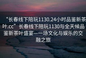 “長(zhǎng)春線下陪玩1130.24小時(shí)品鑒新茶葉.cc”長(zhǎng)春線下陪玩1130與全天候品鑒新茶葉盛宴—一場(chǎng)文化與娛樂的交融之旅