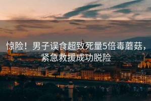 驚險！男子誤食超致死量5倍毒蘑菇，緊急救援成功脫險