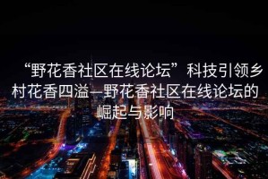 “野花香社區在線論壇”科技引領鄉村花香四溢—野花香社區在線論壇的崛起與影響