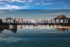 林詩棟力克林文政，3比0晉級男單32強，展現(xiàn)年輕一代的強大實力