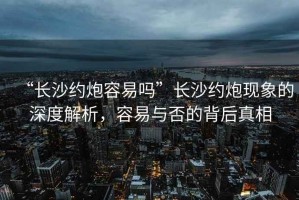 “長沙約炮容易嗎”長沙約炮現象的深度解析，容易與否的背后真相