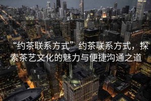“約茶聯系方式”約茶聯系方式，探索茶藝文化的魅力與便捷溝通之道