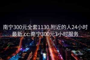 南寧300元全套1130.附近的人24小時最新.cc:南寧300元3小時服務