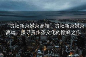 “貴陽新茶嫩茶高端”貴陽新茶嫩茶高端，探尋貴州茶文化的巔峰之作