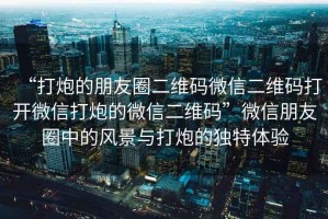 “打炮的朋友圈二維碼微信二維碼打開(kāi)微信打炮的微信二維碼”微信朋友圈中的風(fēng)景與打炮的獨(dú)特體驗(yàn)