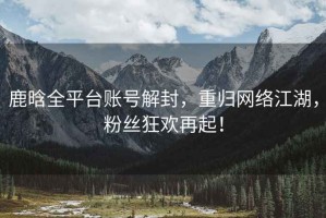 鹿晗全平臺賬號解封，重歸網(wǎng)絡(luò)江湖，粉絲狂歡再起！