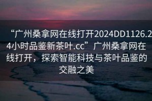 “廣州桑拿網(wǎng)在線(xiàn)打開(kāi)2024DD1126.24小時(shí)品鑒新茶葉.cc”廣州桑拿網(wǎng)在線(xiàn)打開(kāi)，探索智能科技與茶葉品鑒的交融之美