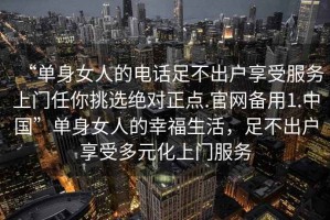 “單身女人的電話足不出戶享受服務上門任你挑選絕對正點.官網備用1.中國”單身女人的幸福生活，足不出戶享受多元化上門服務