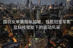 國羽女單展翅新加坡，包攬冠亞軍彰顯科技賦能下的運動風(fēng)采