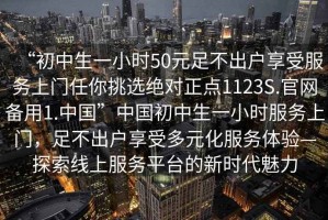 “初中生一小時(shí)50元足不出戶享受服務(wù)上門任你挑選絕對正點(diǎn)1123S.官網(wǎng)備用1.中國”中國初中生一小時(shí)服務(wù)上門，足不出戶享受多元化服務(wù)體驗(yàn)—探索線上服務(wù)平臺的新時(shí)代魅力