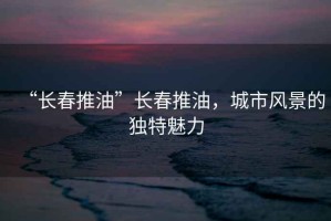 “長春推油”長春推油，城市風景的獨特魅力
