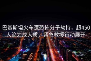 巴基斯坦火車遭恐怖分子劫持，超450人淪為成人質，緊急救援行動展開