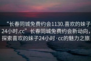 “長春同城免費約會1130.喜歡的妹子24小時.cc”長春同城免費約會新動向，探索喜歡的妹子24小時·cc的魅力之旅