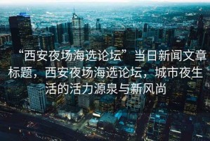 “西安夜場海選論壇”當日新聞文章標題，西安夜場海選論壇，城市夜生活的活力源泉與新風尚